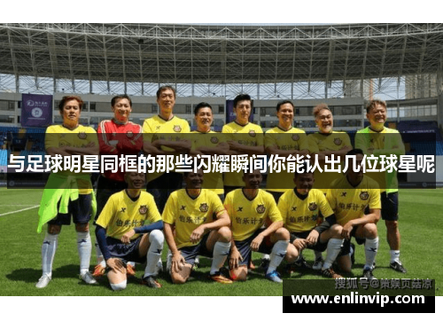 与足球明星同框的那些闪耀瞬间你能认出几位球星呢