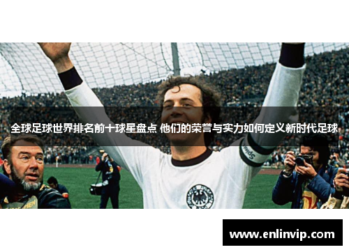 全球足球世界排名前十球星盘点 他们的荣誉与实力如何定义新时代足球