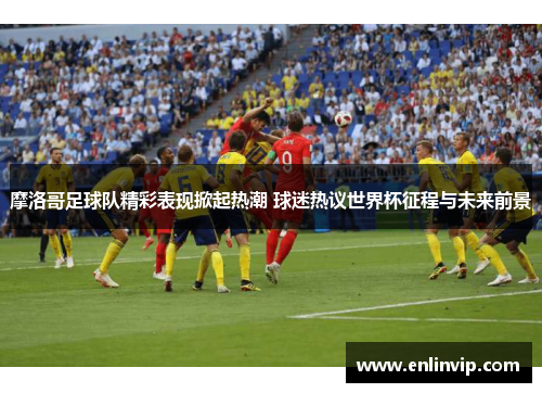 摩洛哥足球队精彩表现掀起热潮 球迷热议世界杯征程与未来前景